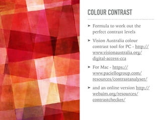 COLOUR CONTRAST
➤ Formula to work out the
perfect contrast levels
➤ Vision Australia colour
contrast tool for PC - http://
www.visionaustralia.org/
digital-access-cca
➤ For Mac - https://
www.paciellogroup.com/
resources/contrastanalyser/
➤ and an online version http://
webaim.org/resources/
contrastchecker/
 