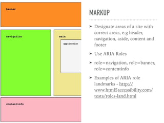 MARKUP
➤ Designate areas of a site with
correct areas, e.g header,
navigation, aside, content and
footer
➤ Use ARIA Roles
➤ role=navigation, role=banner,
role=contentinfo
➤ Examples of ARIA role
landmarks - http://
www.html5accessibility.com/
tests/roles-land.html
 