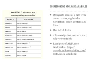 CORRESPONDING HTML5 AND ARIA ROLES
➤ Designate areas of a site with
correct areas, e.g header,
navigation, aside, content and
footer
➤ Use ARIA Roles
➤ role=navigation, role=banner,
role=contentinfo
➤ Examples of ARIA role
landmarks - http://
www.html5accessibility.com/
tests/roles-land.html
 