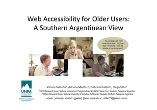 Web	
  Accessibility	
  for	
  Older	
  Users:	
  	
  
A	
  Southern	
  Argen8nean	
  View	
  
!
Viviana	
  Saldaño1,	
  Adriana	
  Mar8n1,2,	
  Gabriela	
  Gaetán1,	
  Diego	
  Vilte1	
  	
  
1GIFIS Research Group, National University of Patagonia Austral (UNPA), Santa Cruz, Southern Patagonia, Argentina
	
  	
  2GIISCo Research Group, National University of Comahue (UNComa), Neuquén, Northern Patagonia, Argentina
emails: { vivianas / amartin / ggaetan} @uaco,unpa.edu.ar ; dvilte773@yahoo.com.ar
… the computer ask me to
close the window… but, how
does it know that I have the
window of my dining open?
 