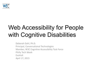 Web Accessibility for People
with Cognitive Disabilities
Deborah Dahl, Ph.D.
Principal, Conversational Technologies
Member, W3C Cognitive Accessibility Task Force
Philly Tech Week
EvoHaX
April 17, 2015
 