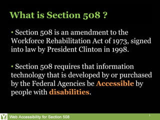 What is Section 508 ?
• Section 508 is an amendment to the
Workforce Rehabilitation Act of 1973, signed
into law by President Clinton in 1998.

• Section 508 requires that information
technology that is developed by or purchased
by the Federal Agencies be Accessible by
people with disabilities.


                                           1
 