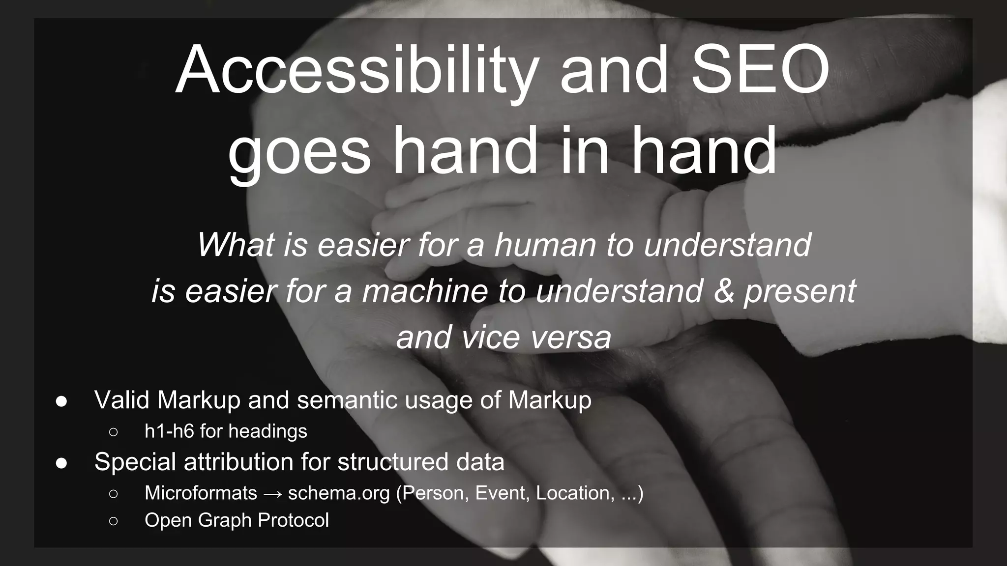 Accessibility and SEO
goes hand in hand
What is easier for a human to understand
is easier for a machine to understand & present
and vice versa
● Valid Markup and semantic usage of Markup
○ h1-h6 for headings
● Special attribution for structured data
○ Microformats → schema.org (Person, Event, Location, ...)
○ Open Graph Protocol
 