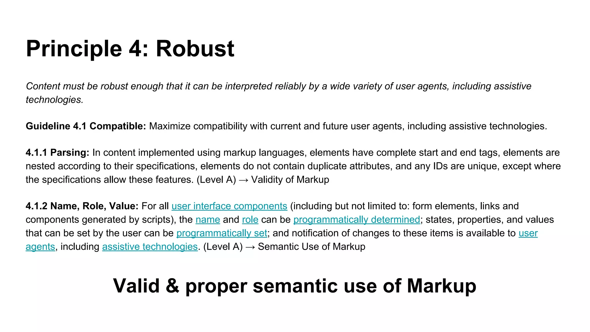 Principle 4: Robust
Content must be robust enough that it can be interpreted reliably by a wide variety of user agents, including assistive
technologies.
Guideline 4.1 Compatible: Maximize compatibility with current and future user agents, including assistive technologies.
4.1.1 Parsing: In content implemented using markup languages, elements have complete start and end tags, elements are
nested according to their specifications, elements do not contain duplicate attributes, and any IDs are unique, except where
the specifications allow these features. (Level A) → Validity of Markup
4.1.2 Name, Role, Value: For all user interface components (including but not limited to: form elements, links and
components generated by scripts), the name and role can be programmatically determined; states, properties, and values
that can be set by the user can be programmatically set; and notification of changes to these items is available to user
agents, including assistive technologies. (Level A) → Semantic Use of Markup
Valid & proper semantic use of Markup
 