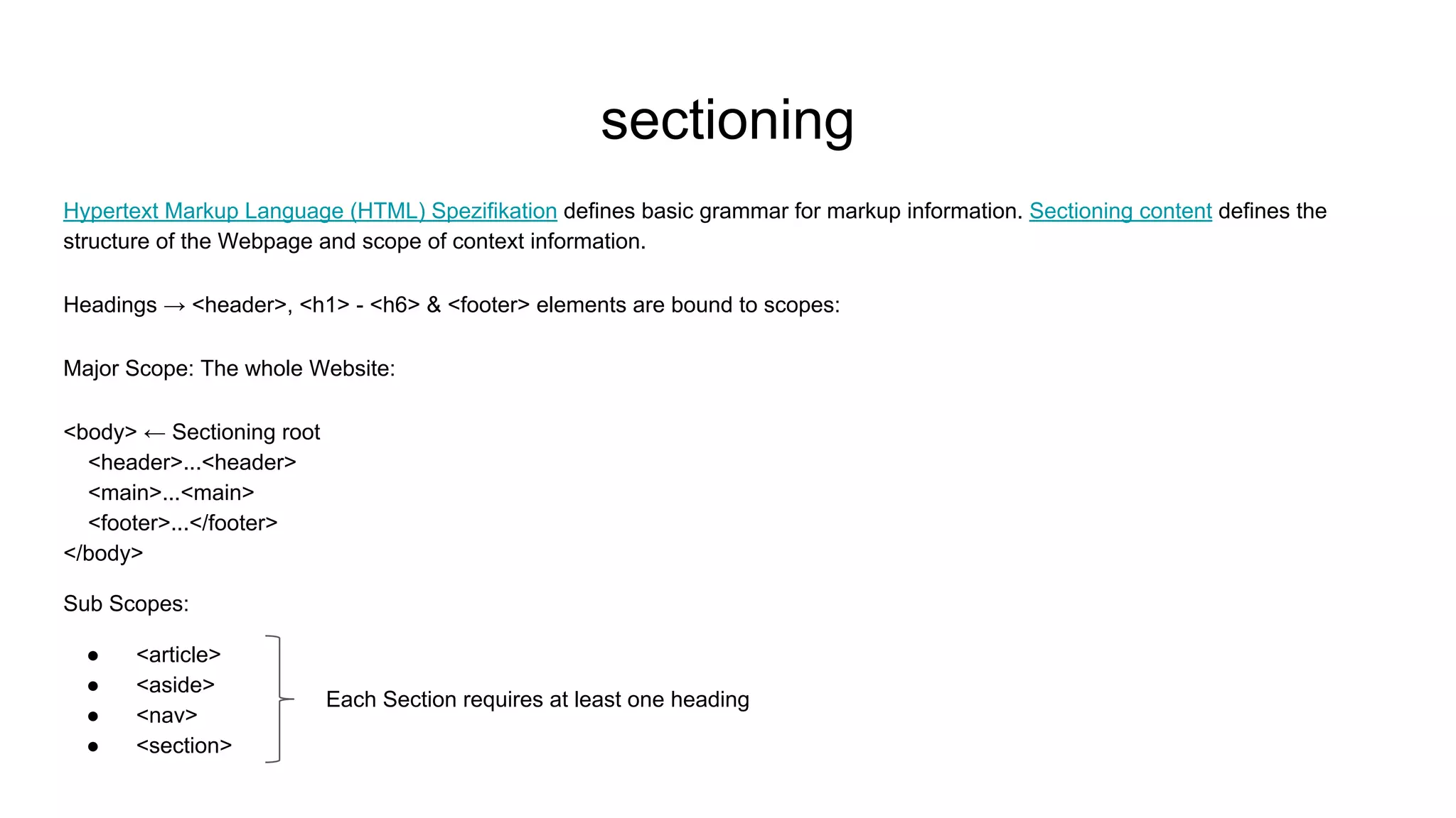 sectioning
Hypertext Markup Language (HTML) Spezifikation defines basic grammar for markup information. Sectioning content defines the
structure of the Webpage and scope of context information.
Headings → <header>, <h1> - <h6> & <footer> elements are bound to scopes:
Major Scope: The whole Website:
<body> ← Sectioning root
<header>...<header>
<main>...<main>
<footer>...</footer>
</body>
Sub Scopes:
● <article>
● <aside>
● <nav>
● <section>
Each Section requires at least one heading
 