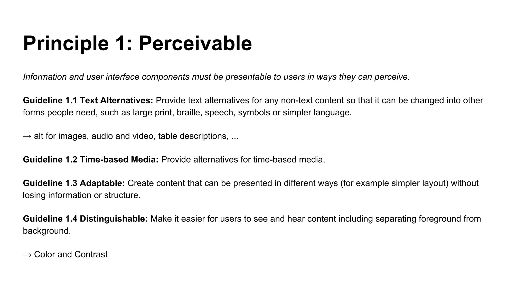 Principle 1: Perceivable
Information and user interface components must be presentable to users in ways they can perceive.
Guideline 1.1 Text Alternatives: Provide text alternatives for any non-text content so that it can be changed into other
forms people need, such as large print, braille, speech, symbols or simpler language.
→ alt for images, audio and video, table descriptions, ...
Guideline 1.2 Time-based Media: Provide alternatives for time-based media.
Guideline 1.3 Adaptable: Create content that can be presented in different ways (for example simpler layout) without
losing information or structure.
Guideline 1.4 Distinguishable: Make it easier for users to see and hear content including separating foreground from
background.
→ Color and Contrast
 