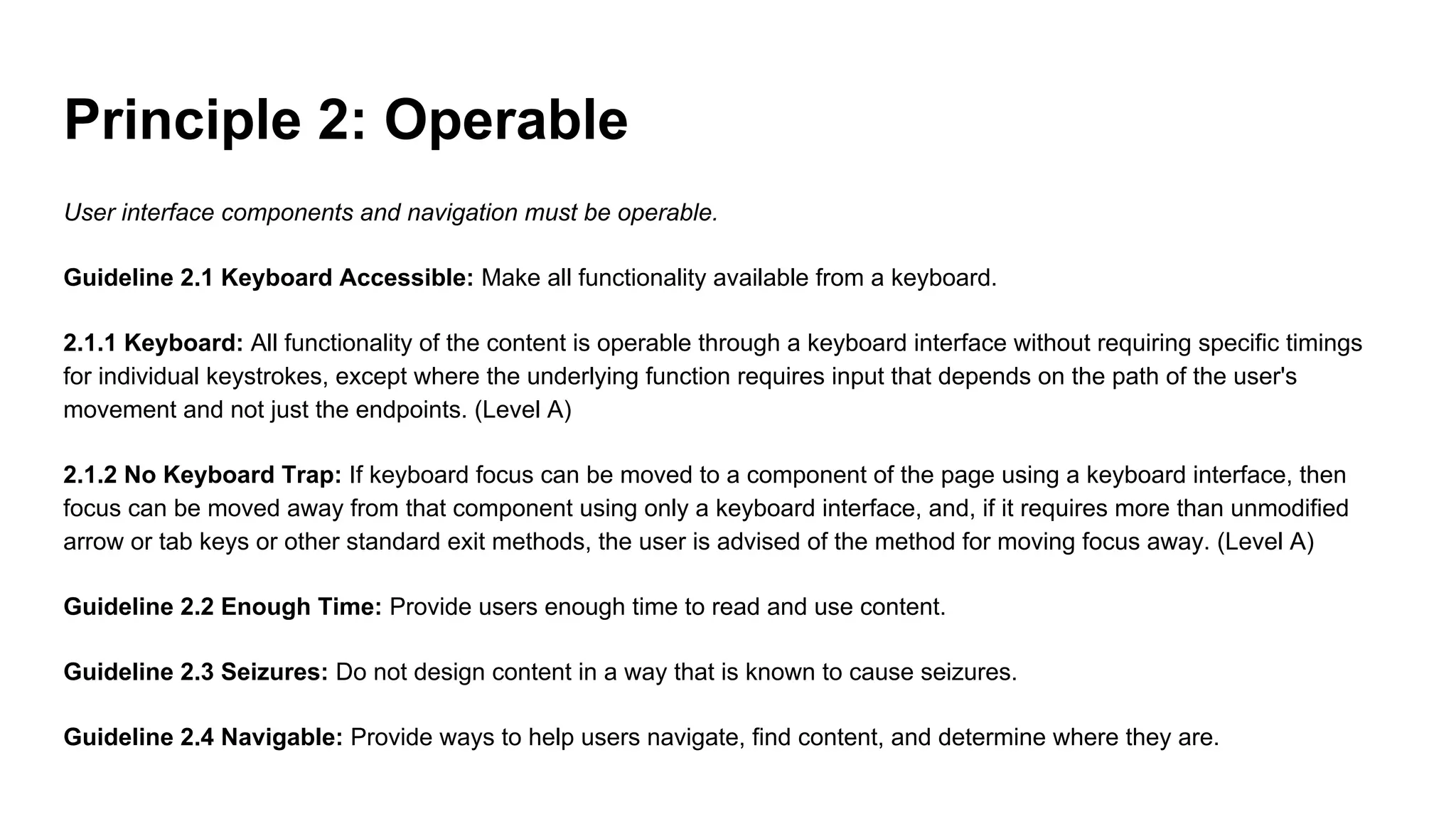 Principle 2: Operable
User interface components and navigation must be operable.
Guideline 2.1 Keyboard Accessible: Make all functionality available from a keyboard.
2.1.1 Keyboard: All functionality of the content is operable through a keyboard interface without requiring specific timings
for individual keystrokes, except where the underlying function requires input that depends on the path of the user's
movement and not just the endpoints. (Level A)
2.1.2 No Keyboard Trap: If keyboard focus can be moved to a component of the page using a keyboard interface, then
focus can be moved away from that component using only a keyboard interface, and, if it requires more than unmodified
arrow or tab keys or other standard exit methods, the user is advised of the method for moving focus away. (Level A)
Guideline 2.2 Enough Time: Provide users enough time to read and use content.
Guideline 2.3 Seizures: Do not design content in a way that is known to cause seizures.
Guideline 2.4 Navigable: Provide ways to help users navigate, find content, and determine where they are.
 