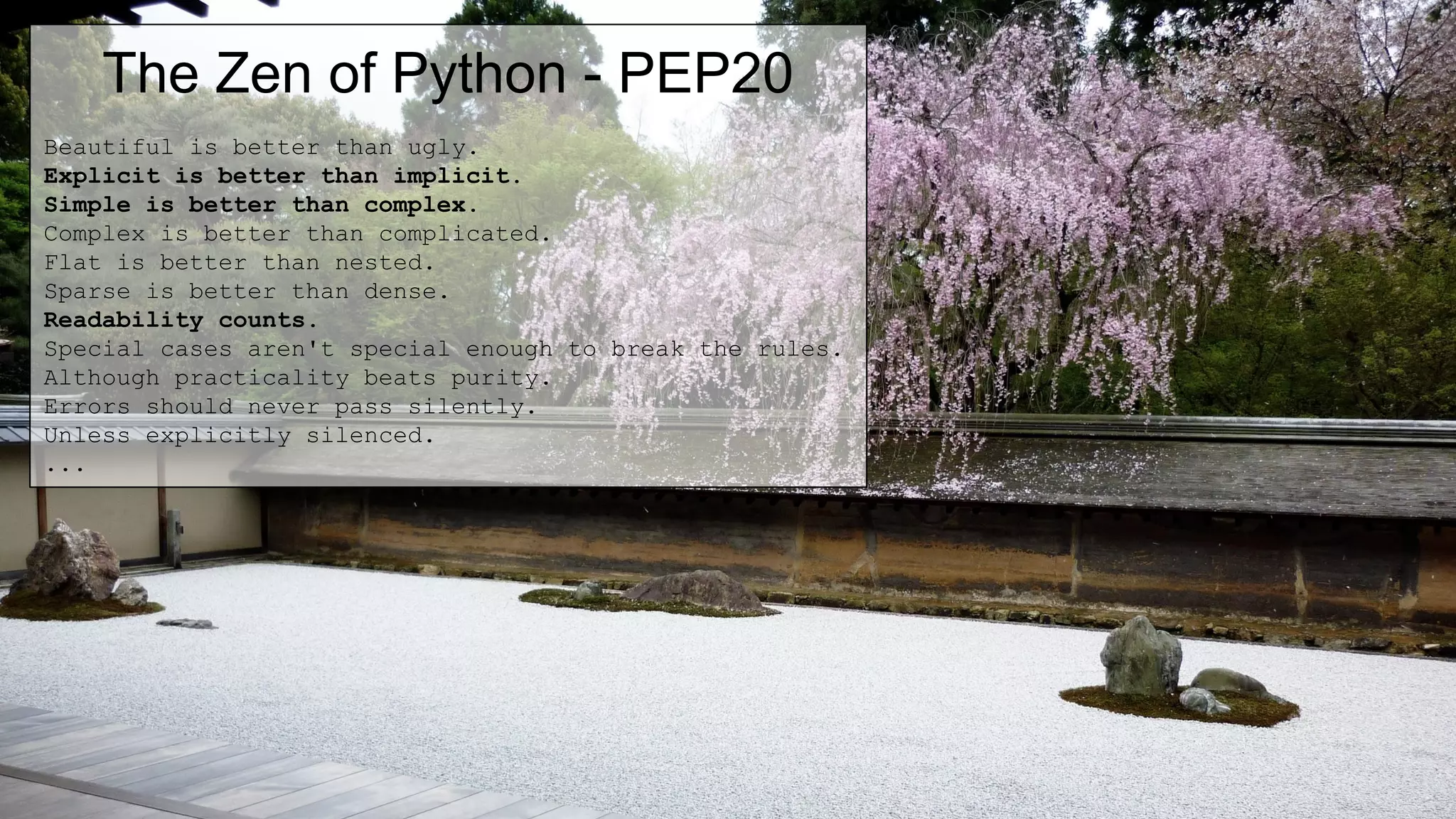 The Zen of Python - PEP20
Beautiful is better than ugly.
Explicit is better than implicit.
Simple is better than complex.
Complex is better than complicated.
Flat is better than nested.
Sparse is better than dense.
Readability counts.
Special cases aren't special enough to break the rules.
Although practicality beats purity.
Errors should never pass silently.
Unless explicitly silenced.
...
 