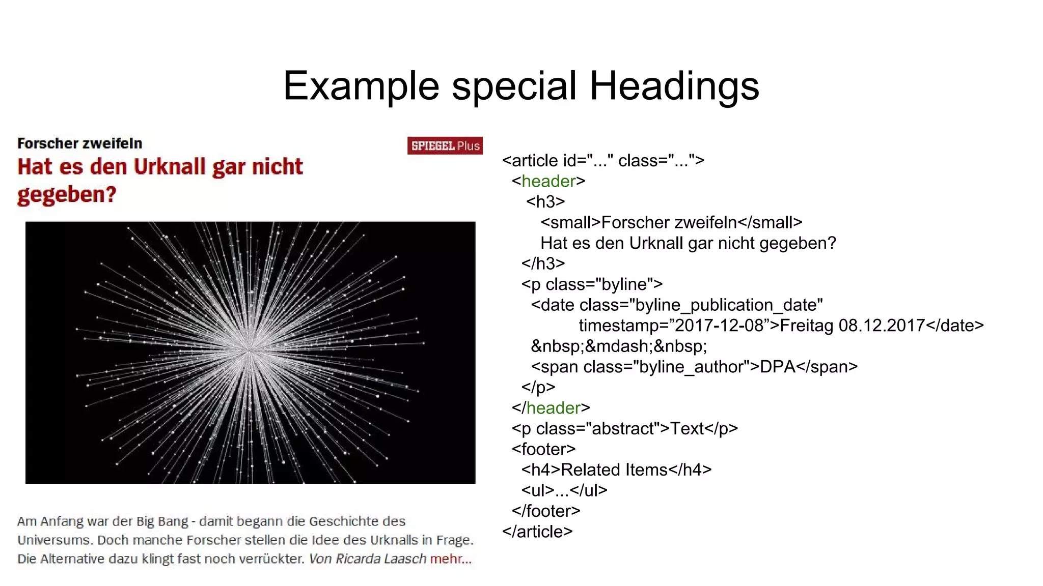 Example special Headings
<article id="..." class="...">
<header>
<h3>
<small>Forscher zweifeln</small>
Hat es den Urknall gar nicht gegeben?
</h3>
<p class="byline">
<date class="byline_publication_date"
timestamp=”2017-12-08”>Freitag 08.12.2017</date>
&nbsp;&mdash;&nbsp;
<span class="byline_author">DPA</span>
</p>
</header>
<p class="abstract">Text</p>
<footer>
<h4>Related Items</h4>
<ul>...</ul>
</footer>
</article>
 