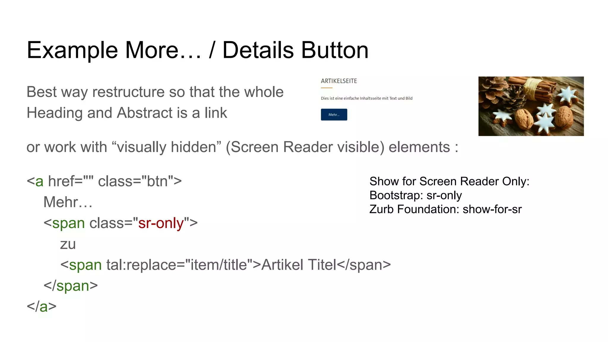 Example More… / Details Button
Best way restructure so that the whole
Heading and Abstract is a link
or work with “visually hidden” (Screen Reader visible) elements :
<a href="" class="btn">
Mehr…
<span class="sr-only">
zu
<span tal:replace="item/title">Artikel Titel</span>
</span>
</a>
Show for Screen Reader Only:
Bootstrap: sr-only
Zurb Foundation: show-for-sr
 