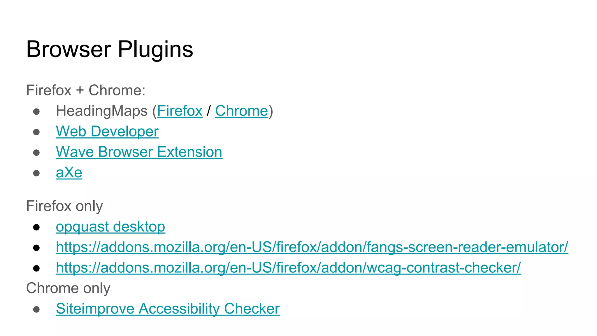 Browser Plugins
Firefox + Chrome:
● HeadingMaps (Firefox / Chrome)
● Web Developer
● Wave Browser Extension
● aXe
Firefox only
● opquast desktop
● https://addons.mozilla.org/en-US/firefox/addon/fangs-screen-reader-emulator/
● https://addons.mozilla.org/en-US/firefox/addon/wcag-contrast-checker/
Chrome only
● Siteimprove Accessibility Checker
 
