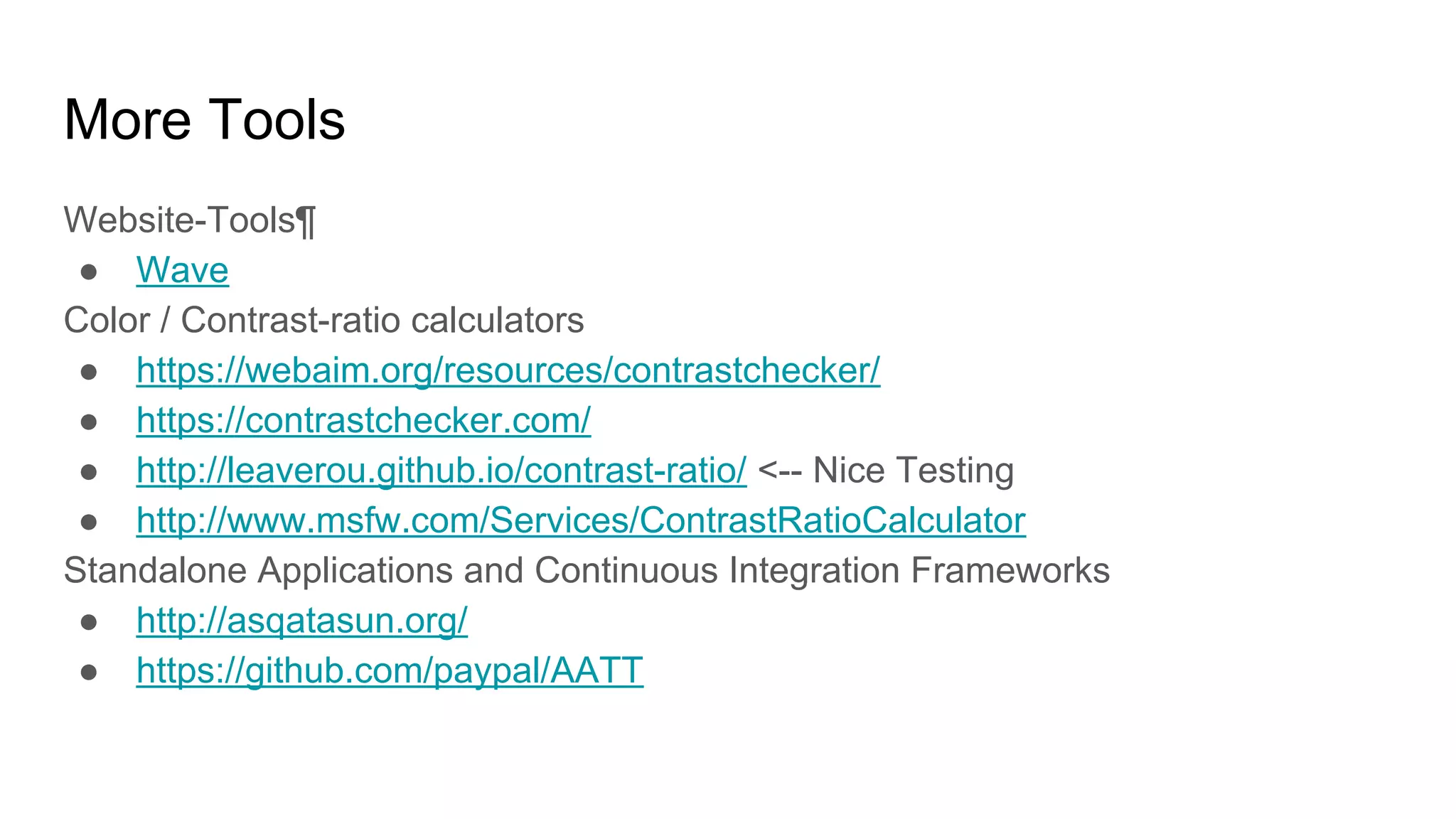More Tools
Website-Tools¶
● Wave
Color / Contrast-ratio calculators
● https://webaim.org/resources/contrastchecker/
● https://contrastchecker.com/
● http://leaverou.github.io/contrast-ratio/ <-- Nice Testing
● http://www.msfw.com/Services/ContrastRatioCalculator
Standalone Applications and Continuous Integration Frameworks
● http://asqatasun.org/
● https://github.com/paypal/AATT
 