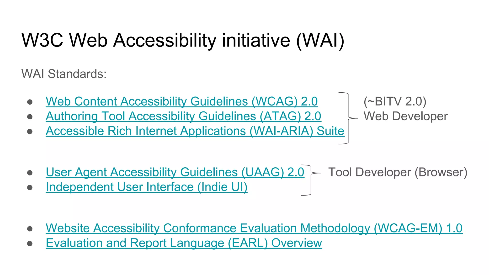 W3C Web Accessibility initiative (WAI)
WAI Standards:
● Web Content Accessibility Guidelines (WCAG) 2.0 (~BITV 2.0)
● Authoring Tool Accessibility Guidelines (ATAG) 2.0 Web Developer
● Accessible Rich Internet Applications (WAI-ARIA) Suite
● User Agent Accessibility Guidelines (UAAG) 2.0 Tool Developer (Browser)
● Independent User Interface (Indie UI)
● Website Accessibility Conformance Evaluation Methodology (WCAG-EM) 1.0
● Evaluation and Report Language (EARL) Overview
 