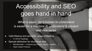 Accessibility and SEO
goes hand in hand
What is easier for a human to understand
is easier for a machine to understand & present
and vice versa
● Valid Markup and semantic usage of Markup
○ h1-h6 for headings
● Special attribution for structured data
○ Microformats → schema.org (Person, Event, Location, ...)
○ Open Graph Protocol
 