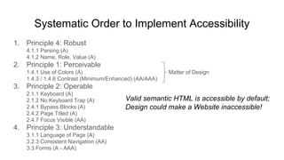 Systematic Order to Implement Accessibility
1. Principle 4: Robust
4.1.1 Parsing (A)
4.1.2 Name, Role, Value (A)
2. Principle 1: Perceivable
1.4.1 Use of Colors (A) Matter of Design
1.4.3 / 1.4.6 Contrast (Minimum/Enhanced) (AA/AAA)
3. Principle 2: Operable
2.1.1 Keyboard (A)
2.1.2 No Keyboard Trap (A)
2.4.1 Bypass Blocks (A)
2.4.2 Page Titled (A)
2.4.7 Focus Visible (AA)
4. Principle 3: Understandable
3.1.1 Language of Page (A)
3.2.3 Consistent Navigation (AA)
3.3 Forms (A - AAA)
Valid semantic HTML is accessible by default;
Design could make a Website inaccessible!
 