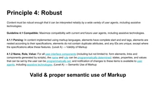 Principle 4: Robust
Content must be robust enough that it can be interpreted reliably by a wide variety of user agents, including assistive
technologies.
Guideline 4.1 Compatible: Maximize compatibility with current and future user agents, including assistive technologies.
4.1.1 Parsing: In content implemented using markup languages, elements have complete start and end tags, elements are
nested according to their specifications, elements do not contain duplicate attributes, and any IDs are unique, except where
the specifications allow these features. (Level A) → Validity of Markup
4.1.2 Name, Role, Value: For all user interface components (including but not limited to: form elements, links and
components generated by scripts), the name and role can be programmatically determined; states, properties, and values
that can be set by the user can be programmatically set; and notification of changes to these items is available to user
agents, including assistive technologies. (Level A) → Semantic Use of Markup
Valid & proper semantic use of Markup
 