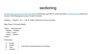 sectioning
Hypertext Markup Language (HTML) Spezifikation defines basic grammar for markup information. Sectioning content defines the
structure of the Webpage and scope of context information.
Headings → <header>, <h1> - <h6> & <footer> elements are bound to scopes:
Major Scope: The whole Website:
<body> ← Sectioning root
<header>...<header>
<main>...<main>
<footer>...</footer>
</body>
Sub Scopes:
● <article>
● <aside>
● <nav>
● <section>
Each Section requires at least one heading
 