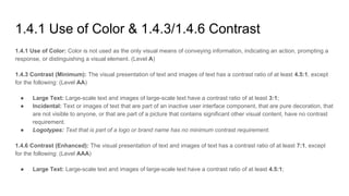 1.4.1 Use of Color & 1.4.3/1.4.6 Contrast
1.4.1 Use of Color: Color is not used as the only visual means of conveying information, indicating an action, prompting a
response, or distinguishing a visual element. (Level A)
1.4.3 Contrast (Minimum): The visual presentation of text and images of text has a contrast ratio of at least 4.5:1, except
for the following: (Level AA)
● Large Text: Large-scale text and images of large-scale text have a contrast ratio of at least 3:1;
● Incidental: Text or images of text that are part of an inactive user interface component, that are pure decoration, that
are not visible to anyone, or that are part of a picture that contains significant other visual content, have no contrast
requirement.
● Logotypes: Text that is part of a logo or brand name has no minimum contrast requirement.
1.4.6 Contrast (Enhanced): The visual presentation of text and images of text has a contrast ratio of at least 7:1, except
for the following: (Level AAA)
● Large Text: Large-scale text and images of large-scale text have a contrast ratio of at least 4.5:1;
 