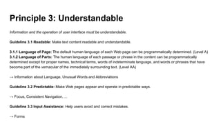 Principle 3: Understandable
Information and the operation of user interface must be understandable.
Guideline 3.1 Readable: Make text content readable and understandable.
3.1.1 Language of Page: The default human language of each Web page can be programmatically determined. (Level A)
3.1.2 Language of Parts: The human language of each passage or phrase in the content can be programmatically
determined except for proper names, technical terms, words of indeterminate language, and words or phrases that have
become part of the vernacular of the immediately surrounding text. (Level AA)
→ Information about Language, Unusual Words and Abbreviations
Guideline 3.2 Predictable: Make Web pages appear and operate in predictable ways.
→ Focus, Consistent Navigation, ...
Guideline 3.3 Input Assistance: Help users avoid and correct mistakes.
→ Forms
 