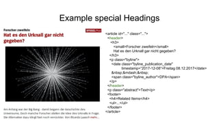 Example special Headings
<article id="..." class="...">
<header>
<h3>
<small>Forscher zweifeln</small>
Hat es den Urknall gar nicht gegeben?
</h3>
<p class="byline">
<date class="byline_publication_date"
timestamp=”2017-12-08”>Freitag 08.12.2017</date>
&nbsp;&mdash;&nbsp;
<span class="byline_author">DPA</span>
</p>
</header>
<p class="abstract">Text</p>
<footer>
<h4>Related Items</h4>
<ul>...</ul>
</footer>
</article>
 