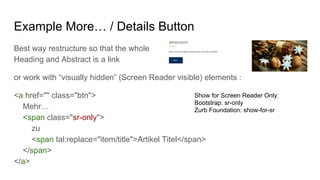 Example More… / Details Button
Best way restructure so that the whole
Heading and Abstract is a link
or work with “visually hidden” (Screen Reader visible) elements :
<a href="" class="btn">
Mehr…
<span class="sr-only">
zu
<span tal:replace="item/title">Artikel Titel</span>
</span>
</a>
Show for Screen Reader Only:
Bootstrap: sr-only
Zurb Foundation: show-for-sr
 