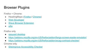 Browser Plugins
Firefox + Chrome:
● HeadingMaps (Firefox / Chrome)
● Web Developer
● Wave Browser Extension
● aXe
Firefox only
● opquast desktop
● https://addons.mozilla.org/en-US/firefox/addon/fangs-screen-reader-emulator/
● https://addons.mozilla.org/en-US/firefox/addon/wcag-contrast-checker/
Chrome only
● Siteimprove Accessibility Checker
 