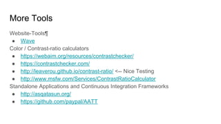 More Tools
Website-Tools¶
● Wave
Color / Contrast-ratio calculators
● https://webaim.org/resources/contrastchecker/
● https://contrastchecker.com/
● http://leaverou.github.io/contrast-ratio/ <-- Nice Testing
● http://www.msfw.com/Services/ContrastRatioCalculator
Standalone Applications and Continuous Integration Frameworks
● http://asqatasun.org/
● https://github.com/paypal/AATT
 