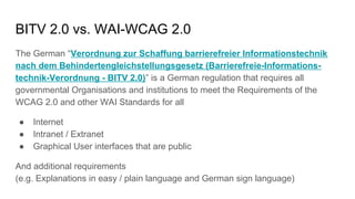 BITV 2.0 vs. WAI-WCAG 2.0
The German “Verordnung zur Schaffung barrierefreier Informationstechnik
nach dem Behindertengleichstellungsgesetz (Barrierefreie-Informations-
technik-Verordnung - BITV 2.0)” is a German regulation that requires all
governmental Organisations and institutions to meet the Requirements of the
WCAG 2.0 and other WAI Standards for all
● Internet
● Intranet / Extranet
● Graphical User interfaces that are public
And additional requirements
(e.g. Explanations in easy / plain language and German sign language)
 