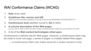 WAI Conformance Claims (WCAG)
1. Date of the claim
2. Guidelines title, version and URI
"Web Content Accessibility Guidelines 2.0 at http://www.w3.org/TR/2008/REC-WCAG20-20081211/"
3. Conformance level satisfied: (Level A, AA or AAA)
4. A concise description of the Web pages,
such as a list of URIs for which the claim is made, including whether subdomains are included in the claim.
5. A list of the Web content technologies relied upon.
Conformance is defined only for Web pages. However, a conformance claim may
be made to cover one page, a series of pages, or multiple related Web pages.
→ A conformance Claim only makes sense for a certain moment in time
 