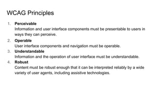 WCAG Principles
1. Perceivable
Information and user interface components must be presentable to users in
ways they can perceive.
2. Operable
User interface components and navigation must be operable.
3. Understandable
Information and the operation of user interface must be understandable.
4. Robust
Content must be robust enough that it can be interpreted reliably by a wide
variety of user agents, including assistive technologies.
 