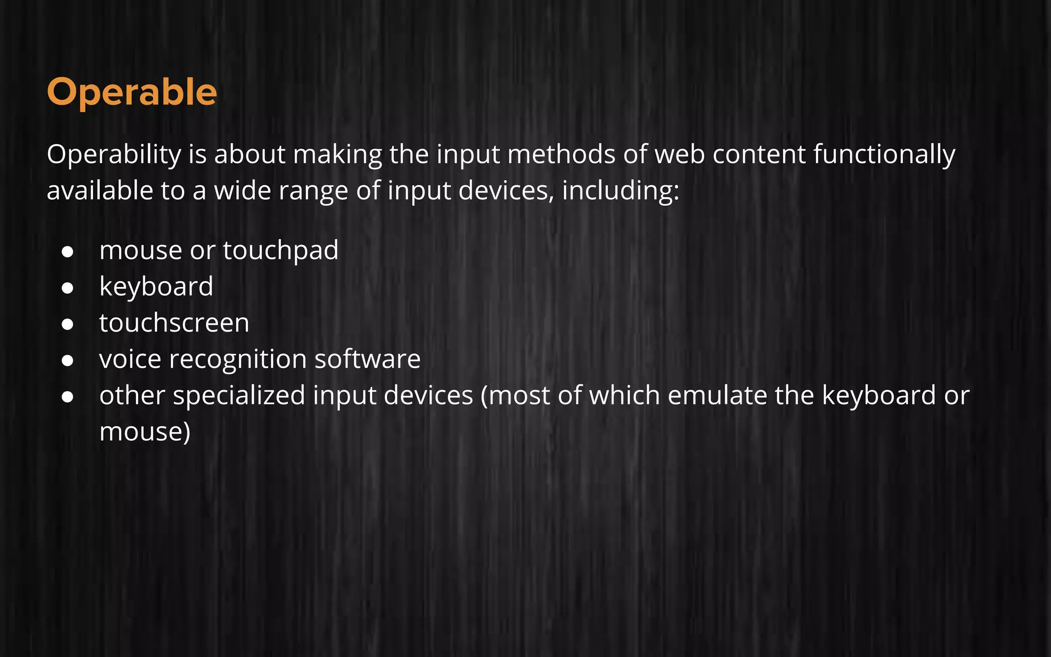 Operable
Operability is about making the input methods of web content functionally
available to a wide range of input devices, including:
● mouse or touchpad
● keyboard
● touchscreen
● voice recognition software
● other specialized input devices (most of which emulate the keyboard or
mouse)
 