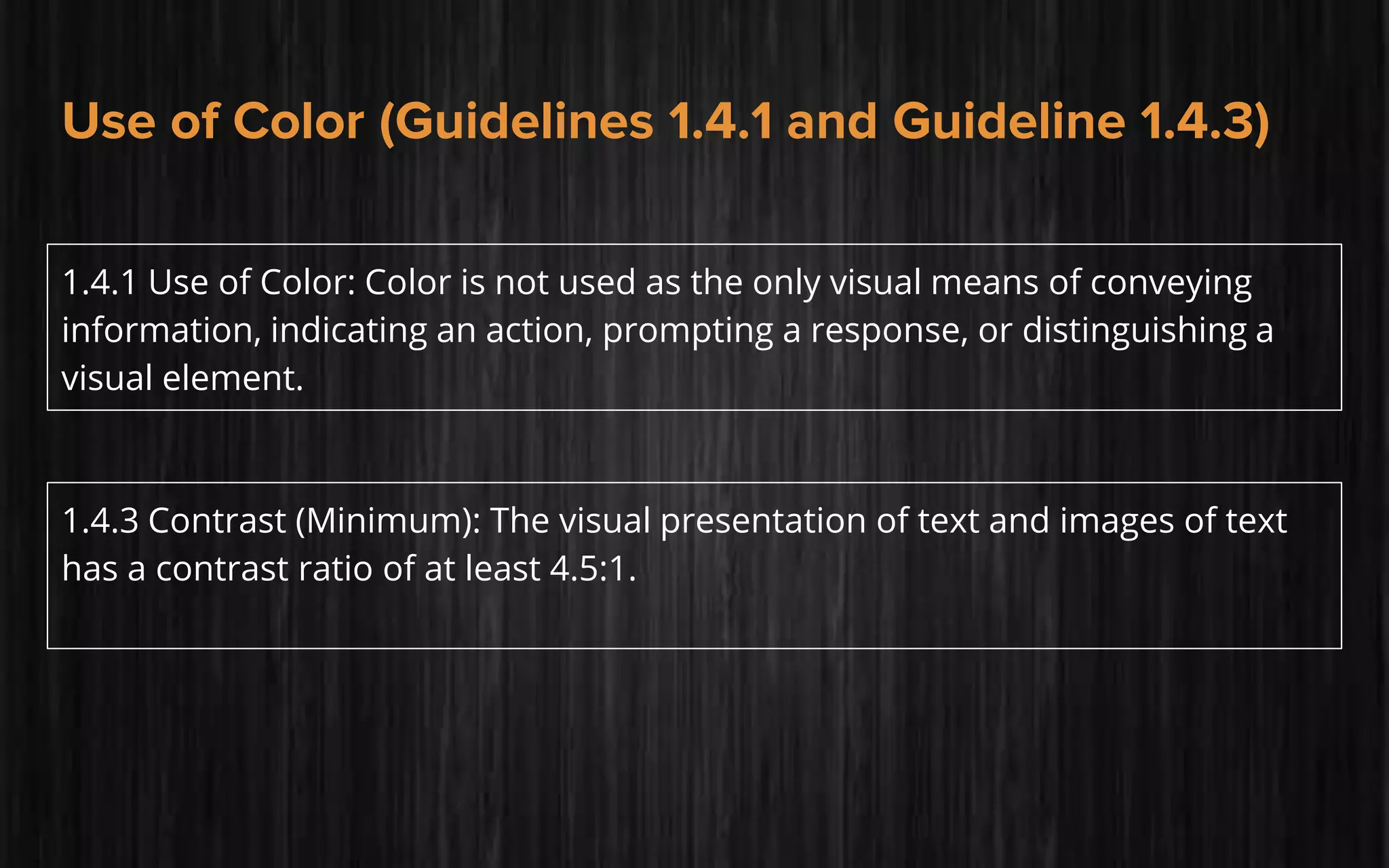 Use of Color (Guidelines 1.4.1 and Guideline 1.4.3)
1.4.1 Use of Color: Color is not used as the only visual means of conveying
information, indicating an action, prompting a response, or distinguishing a
visual element.
1.4.3 Contrast (Minimum): The visual presentation of text and images of text
has a contrast ratio of at least 4.5:1.
 