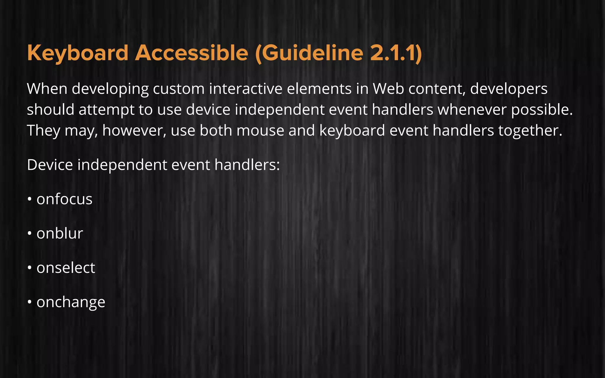 Keyboard Accessible (Guideline 2.1.1)
When developing custom interactive elements in Web content, developers
should attempt to use device independent event handlers whenever possible.
They may, however, use both mouse and keyboard event handlers together.
Device independent event handlers:
• onfocus
• onblur
• onselect
• onchange
 