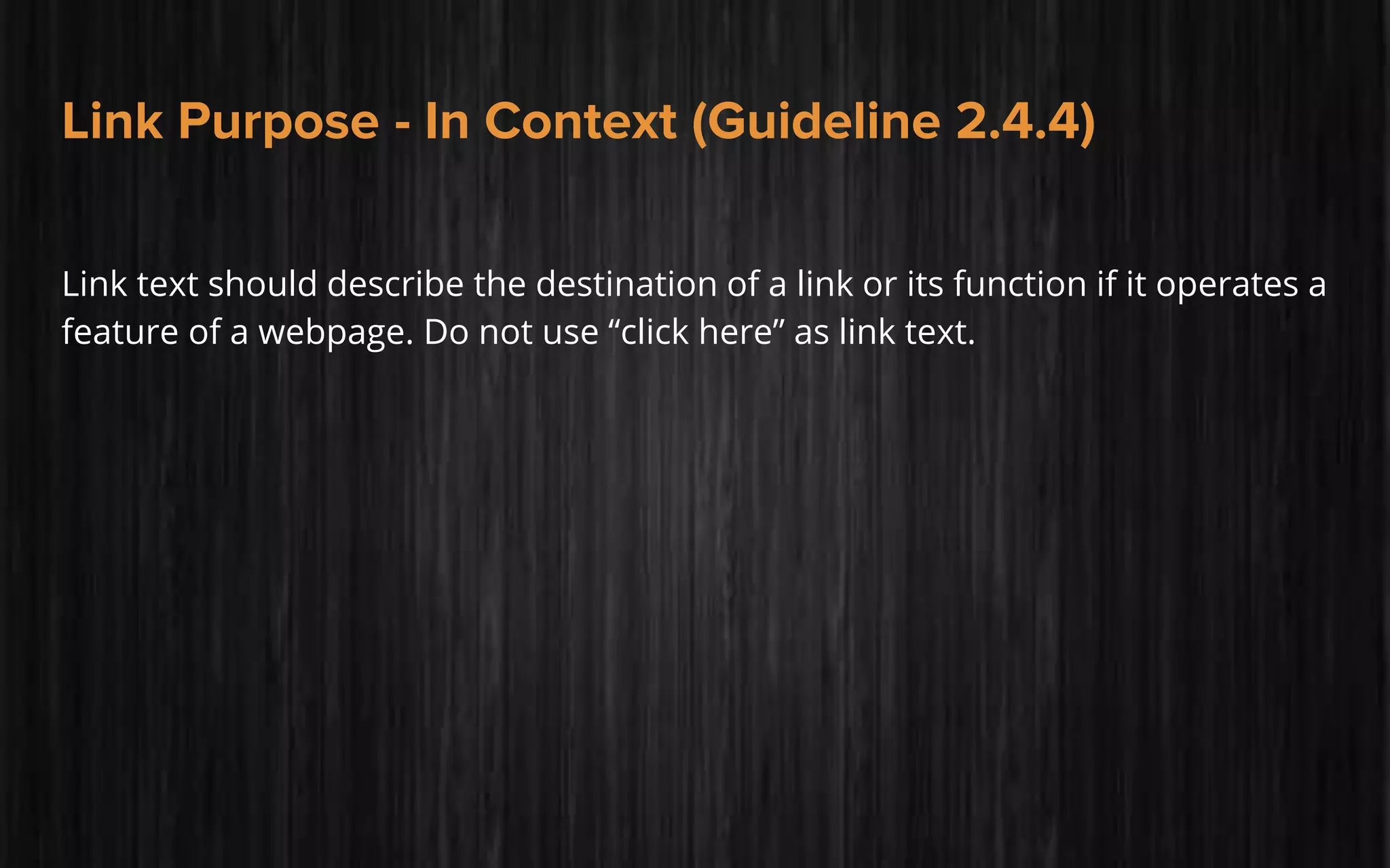 Link Purpose - In Context (Guideline 2.4.4)
Link text should describe the destination of a link or its function if it operates a
feature of a webpage. Do not use “click here” as link text.
 