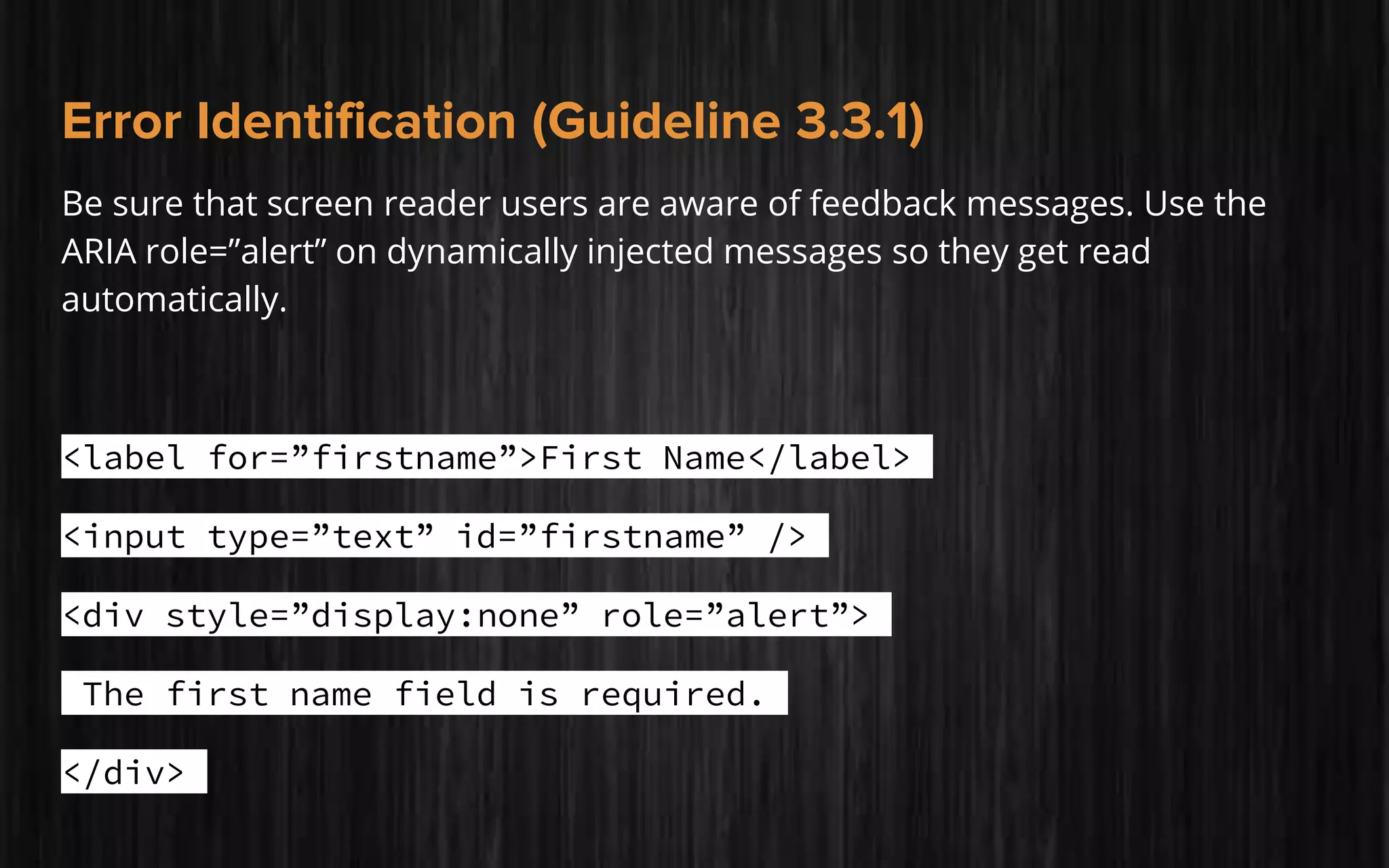 Error Identification (Guideline 3.3.1)
Be sure that screen reader users are aware of feedback messages. Use the
ARIA role=”alert” on dynamically injected messages so they get read
automatically.
<label for=”firstname”>First Name</label>
<input type=”text” id=”firstname” />
<div style=”display:none” role=”alert”>
The first name field is required.
</div>
 