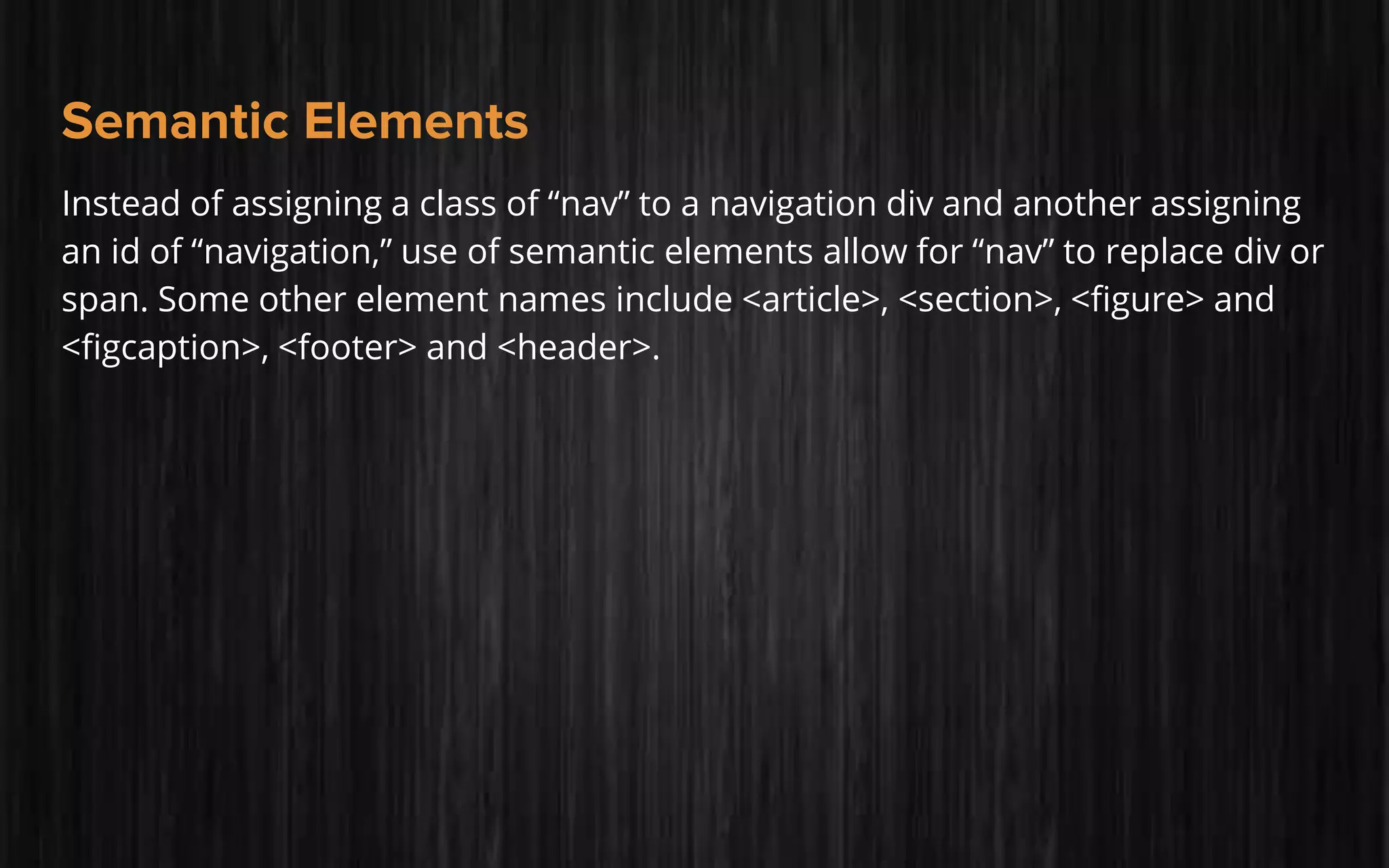 Semantic Elements
Instead of assigning a class of “nav” to a navigation div and another assigning
an id of “navigation,” use of semantic elements allow for “nav” to replace div or
span. Some other element names include <article>, <section>, <figure> and
<figcaption>, <footer> and <header>.
 