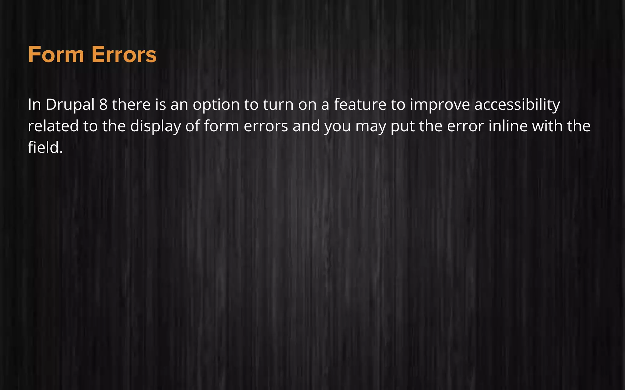 Form Errors
In Drupal 8 there is an option to turn on a feature to improve accessibility
related to the display of form errors and you may put the error inline with the
field.
 