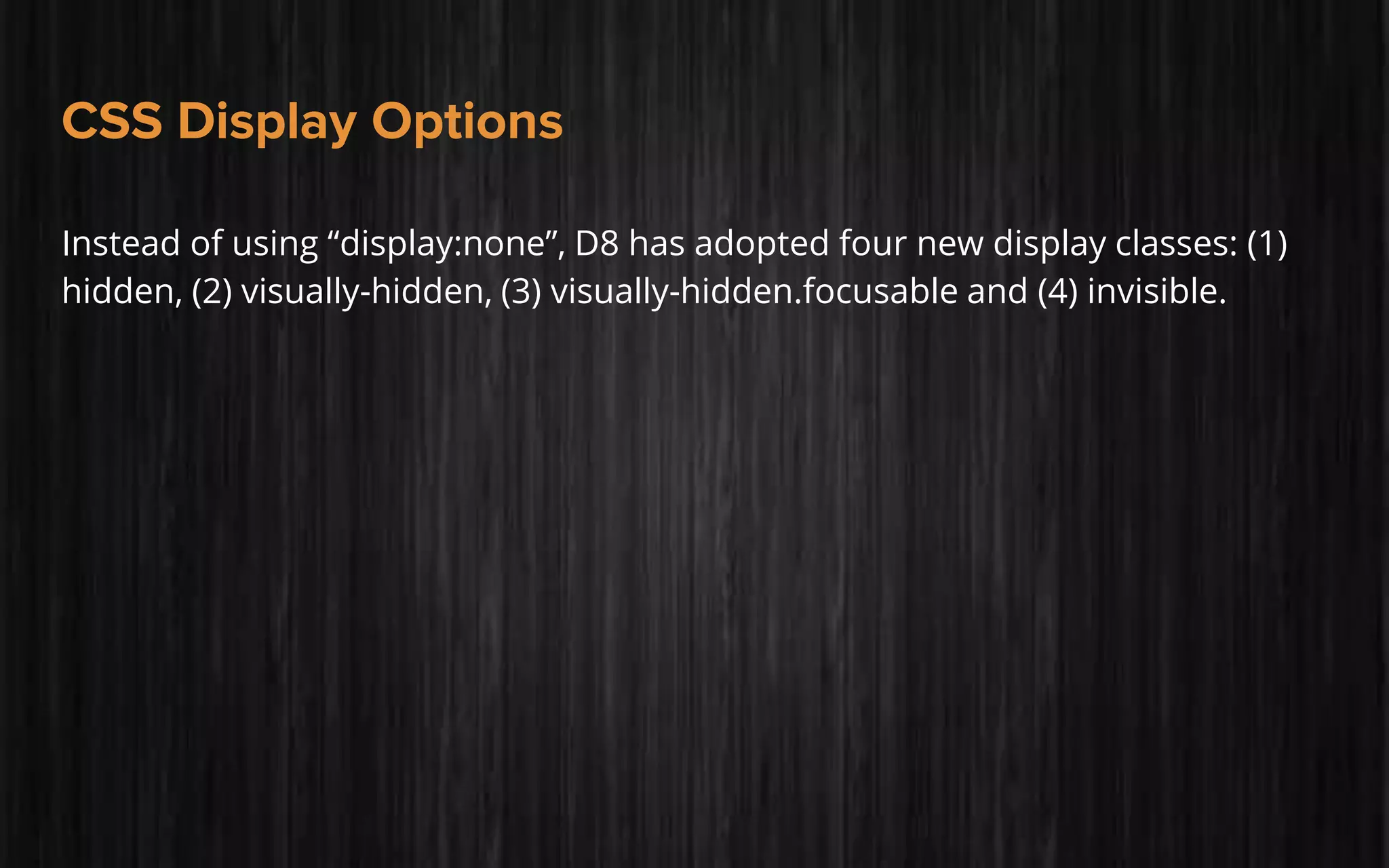 CSS Display Options
Instead of using “display:none”, D8 has adopted four new display classes: (1)
hidden, (2) visually-hidden, (3) visually-hidden.focusable and (4) invisible.
 