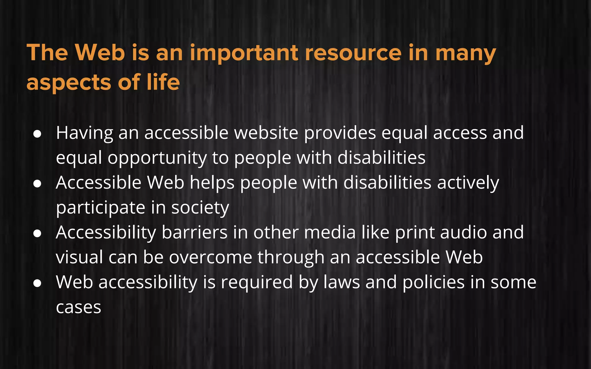 The Web is an important resource in many
aspects of life
● Having an accessible website provides equal access and
equal opportunity to people with disabilities
● Accessible Web helps people with disabilities actively
participate in society
● Accessibility barriers in other media like print audio and
visual can be overcome through an accessible Web
● Web accessibility is required by laws and policies in some
cases
 