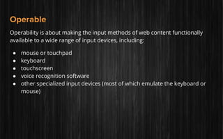 Operable
Operability is about making the input methods of web content functionally
available to a wide range of input devices, including:
● mouse or touchpad
● keyboard
● touchscreen
● voice recognition software
● other specialized input devices (most of which emulate the keyboard or
mouse)
 