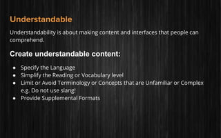 Understandable
Understandability is about making content and interfaces that people can
comprehend.
Create understandable content:
● Specify the Language
● Simplify the Reading or Vocabulary level
● Limit or Avoid Terminology or Concepts that are Unfamiliar or Complex
e.g. Do not use slang!
● Provide Supplemental Formats
 