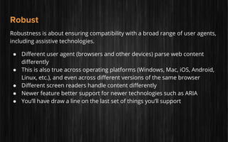 Robust
Robustness is about ensuring compatibility with a broad range of user agents,
including assistive technologies.
● Different user agent (browsers and other devices) parse web content
differently
● This is also true across operating platforms (Windows, Mac, iOS, Android,
Linux, etc.), and even across different versions of the same browser
● Different screen readers handle content differently
● Newer feature better support for newer technologies such as ARIA
● You’ll have draw a line on the last set of things you’ll support
 