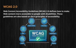 WCAG 2.0
Web Content Accessibility Guidelines (WCAG) 2.0 defines how to make
Web content more accessible to people with disabilities. These
guidelines are also based on the 4 principles of accessibility.
 