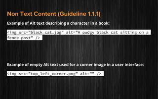 Non Text Content (Guideline 1.1.1)
Example of Alt text describing a character in a book:
<img src=”black_cat.jpg” alt=”A pudgy black cat sitting on a
fence post” />
Example of empty Alt text used for a corner image in a user interface:
<img src=”top_left_corner.png” alt=”” />
 