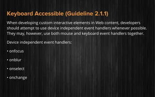 Keyboard Accessible (Guideline 2.1.1)
When developing custom interactive elements in Web content, developers
should attempt to use device independent event handlers whenever possible.
They may, however, use both mouse and keyboard event handlers together.
Device independent event handlers:
• onfocus
• onblur
• onselect
• onchange
 