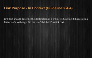 Link Purpose - In Context (Guideline 2.4.4)
Link text should describe the destination of a link or its function if it operates a
feature of a webpage. Do not use “click here” as link text.
 