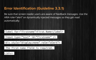 Error Identification (Guideline 3.3.1)
Be sure that screen reader users are aware of feedback messages. Use the
ARIA role=”alert” on dynamically injected messages so they get read
automatically.
<label for=”firstname”>First Name</label>
<input type=”text” id=”firstname” />
<div style=”display:none” role=”alert”>
The first name field is required.
</div>
 