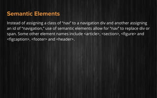 Semantic Elements
Instead of assigning a class of “nav” to a navigation div and another assigning
an id of “navigation,” use of semantic elements allow for “nav” to replace div or
span. Some other element names include <article>, <section>, <figure> and
<figcaption>, <footer> and <header>.
 