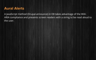 Aural Alerts
A JavaScript method (Drupal.announce) in D8 takes advantage of the WAI-
ARIA compliance and presents screen readers with a string to be read aloud to
the user.
 