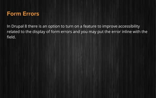 Form Errors
In Drupal 8 there is an option to turn on a feature to improve accessibility
related to the display of form errors and you may put the error inline with the
field.
 